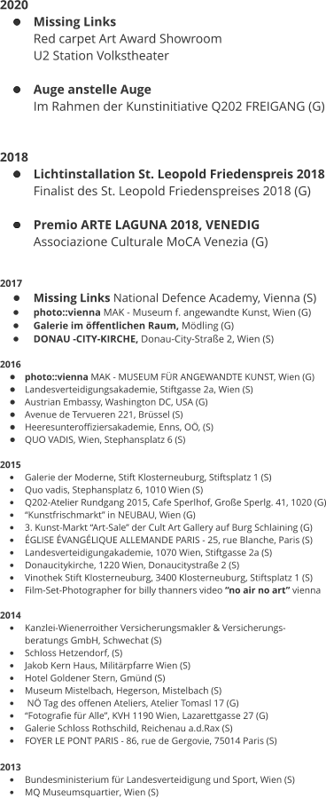 2020 •	Missing Links Red carpet Art Award Showroom  U2 Station Volkstheater  •	Auge anstelle Auge Im Rahmen der Kunstinitiative Q202 FREIGANG (G)   2018 •	Lichtinstallation St. Leopold Friedenspreis 2018 Finalist des St. Leopold Friedenspreises 2018 (G)  •	Premio ARTE LAGUNA 2018, VENEDIG  Associazione Culturale MoCA Venezia (G)   2017 •	Missing Links National Defence Academy, Vienna (S) •	photo::vienna MAK - Museum f. angewandte Kunst, Wien (G) •	Galerie im öffentlichen Raum, Mödling (G) •	DONAU -CITY-KIRCHE, Donau-City-Straße 2, Wien (S)  2016 •	photo::vienna MAK - MUSEUM FÜR ANGEWANDTE KUNST, Wien (G) •	Landesverteidigungsakademie, Stiftgasse 2a, Wien (S) •	Austrian Embassy, Washington DC, USA (G) •	Avenue de Tervueren 221, Brüssel (S) •	Heeresunteroffiziersakademie, Enns, OÖ, (S) •	QUO VADIS, Wien, Stephansplatz 6 (S)  2015 •	Galerie der Moderne, Stift Klosterneuburg, Stiftsplatz 1 (S) •	Quo vadis, Stephansplatz 6, 1010 Wien (S) •	Q202-Atelier Rundgang 2015, Cafe Sperlhof, Große Sperlg. 41, 1020 (G) •	“Kunstfrischmarkt” in NEUBAU, Wien (G) •	3. Kunst-Markt “Art-Sale” der Cult Art Gallery auf Burg Schlaining (G) •	ÉGLISE ÉVANGÉLIQUE ALLEMANDE PARIS - 25, rue Blanche, Paris (S) •	Landesverteidigungakademie, 1070 Wien, Stiftgasse 2a (S) •	Donaucitykirche, 1220 Wien, Donaucitystraße 2 (S) •	Vinothek Stift Klosterneuburg, 3400 Klosterneuburg, Stiftsplatz 1 (S) •	Film-Set-Photographer for billy thanners video “no air no art” vienna  2014 •	Kanzlei-Wienerroither Versicherungsmakler & Versicherungs- beratungs GmbH, Schwechat (S) •	Schloss Hetzendorf, (S) •	Jakob Kern Haus, Militärpfarre Wien (S) •	Hotel Goldener Stern, Gmünd (S) •	Museum Mistelbach, Hegerson, Mistelbach (S) •	 NÖ Tag des offenen Ateliers, Atelier Tomasl 17 (G) •	“Fotografie für Alle”, KVH 1190 Wien, Lazarettgasse 27 (G) •	Galerie Schloss Rothschild, Reichenau a.d.Rax (S) •	FOYER LE PONT PARIS - 86, rue de Gergovie, 75014 Paris (S)  2013  •	Bundesministerium für Landesverteidigung und Sport, Wien (S) •	MQ Museumsquartier, Wien (S)