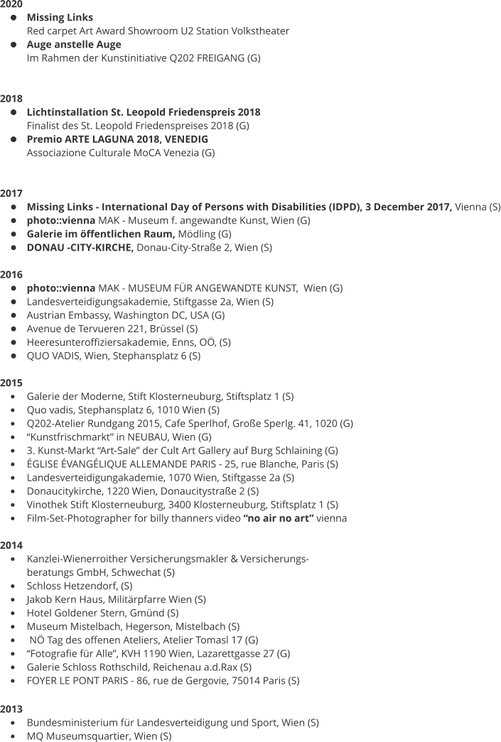 2020 •	Missing Links Red carpet Art Award Showroom U2 Station Volkstheater •	Auge anstelle Auge Im Rahmen der Kunstinitiative Q202 FREIGANG (G)   2018 •	Lichtinstallation St. Leopold Friedenspreis 2018 Finalist des St. Leopold Friedenspreises 2018 (G) •	Premio ARTE LAGUNA 2018, VENEDIG  Associazione Culturale MoCA Venezia (G)   2017 •	Missing Links - International Day of Persons with Disabilities (IDPD), 3 December 2017, Vienna (S) •	photo::vienna MAK - Museum f. angewandte Kunst, Wien (G) •	Galerie im öffentlichen Raum, Mödling (G) •	DONAU -CITY-KIRCHE, Donau-City-Straße 2, Wien (S)  2016 •	photo::vienna MAK - MUSEUM FÜR ANGEWANDTE KUNST,  Wien (G) •	Landesverteidigungsakademie, Stiftgasse 2a, Wien (S) •	Austrian Embassy, Washington DC, USA (G) •	Avenue de Tervueren 221, Brüssel (S) •	Heeresunteroffiziersakademie, Enns, OÖ, (S) •	QUO VADIS, Wien, Stephansplatz 6 (S)  2015 •	Galerie der Moderne, Stift Klosterneuburg, Stiftsplatz 1 (S) •	Quo vadis, Stephansplatz 6, 1010 Wien (S) •	Q202-Atelier Rundgang 2015, Cafe Sperlhof, Große Sperlg. 41, 1020 (G) •	“Kunstfrischmarkt” in NEUBAU, Wien (G) •	3. Kunst-Markt “Art-Sale” der Cult Art Gallery auf Burg Schlaining (G) •	ÉGLISE ÉVANGÉLIQUE ALLEMANDE PARIS - 25, rue Blanche, Paris (S) •	Landesverteidigungakademie, 1070 Wien, Stiftgasse 2a (S) •	Donaucitykirche, 1220 Wien, Donaucitystraße 2 (S) •	Vinothek Stift Klosterneuburg, 3400 Klosterneuburg, Stiftsplatz 1 (S) •	Film-Set-Photographer for billy thanners video “no air no art” vienna  2014 •	Kanzlei-Wienerroither Versicherungsmakler & Versicherungs- beratungs GmbH, Schwechat (S) •	Schloss Hetzendorf, (S) •	Jakob Kern Haus, Militärpfarre Wien (S) •	Hotel Goldener Stern, Gmünd (S) •	Museum Mistelbach, Hegerson, Mistelbach (S) •	 NÖ Tag des offenen Ateliers, Atelier Tomasl 17 (G) •	“Fotografie für Alle”, KVH 1190 Wien, Lazarettgasse 27 (G) •	Galerie Schloss Rothschild, Reichenau a.d.Rax (S) •	FOYER LE PONT PARIS - 86, rue de Gergovie, 75014 Paris (S)  2013  •	Bundesministerium für Landesverteidigung und Sport, Wien (S) •	MQ Museumsquartier, Wien (S)
