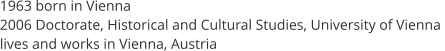 1963 born in Vienna  2006 Doctorate, Historical and Cultural Studies, University of Vienna  lives and works in Vienna, Austria